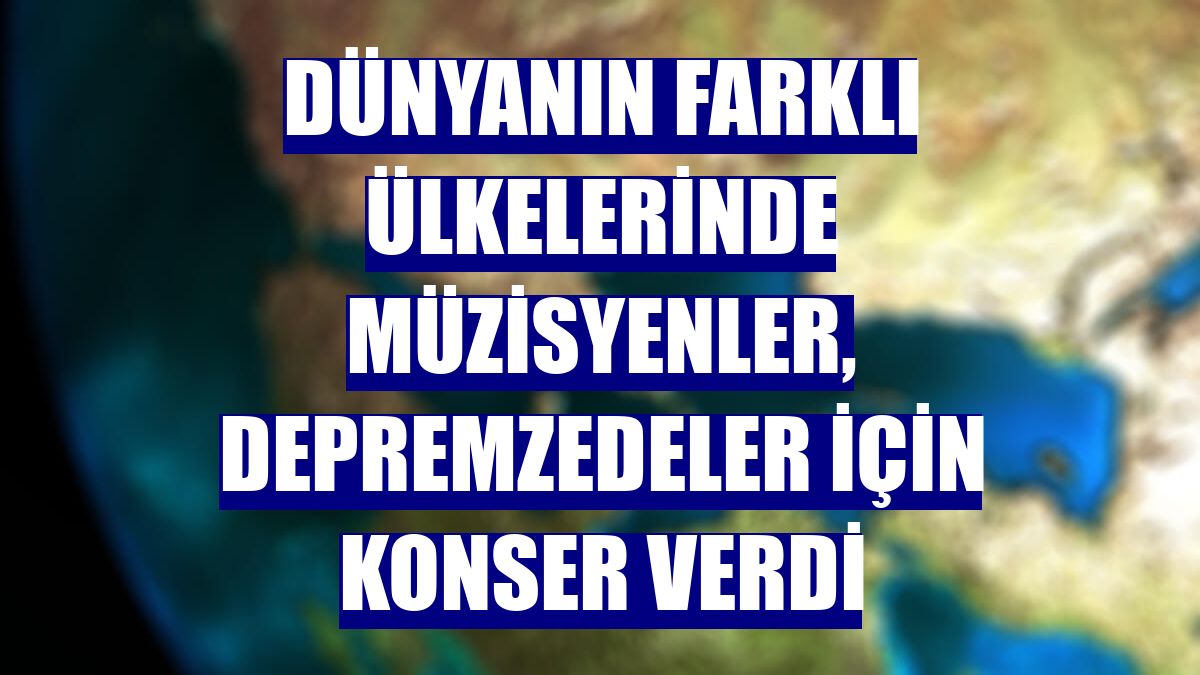 Dünyanın farklı ülkelerinde müzisyenler, depremzedeler için konser verdi