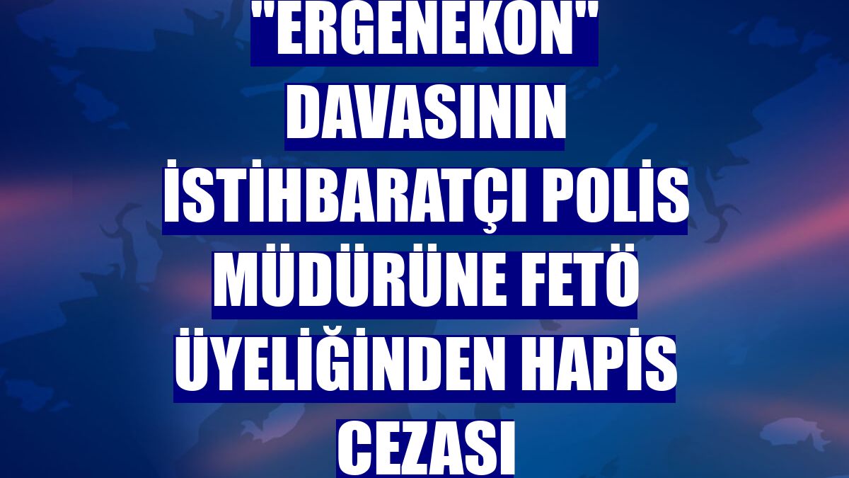 "Ergenekon" davasının istihbaratçı polis müdürüne FETÖ üyeliğinden hapis cezası