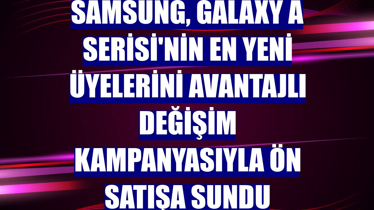 Samsung, Galaxy A Serisi'nin en yeni üyelerini avantajlı değişim kampanyasıyla ön satışa sundu