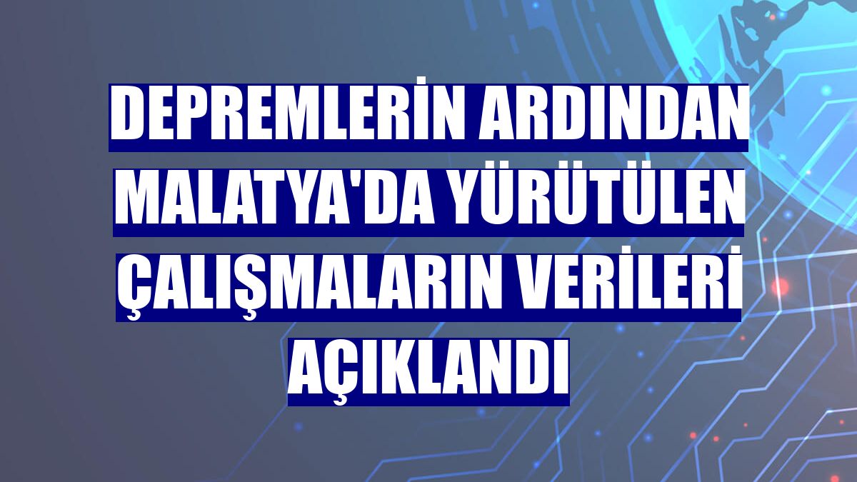 Depremlerin ardından Malatya'da yürütülen çalışmaların verileri açıklandı