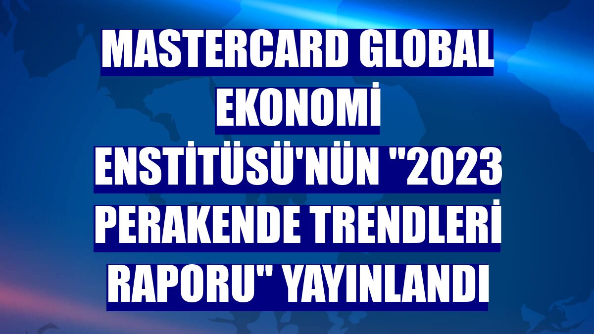 Mastercard Global Ekonomi Enstitüsü'nün '2023 Perakende Trendleri Raporu' yayınlandı