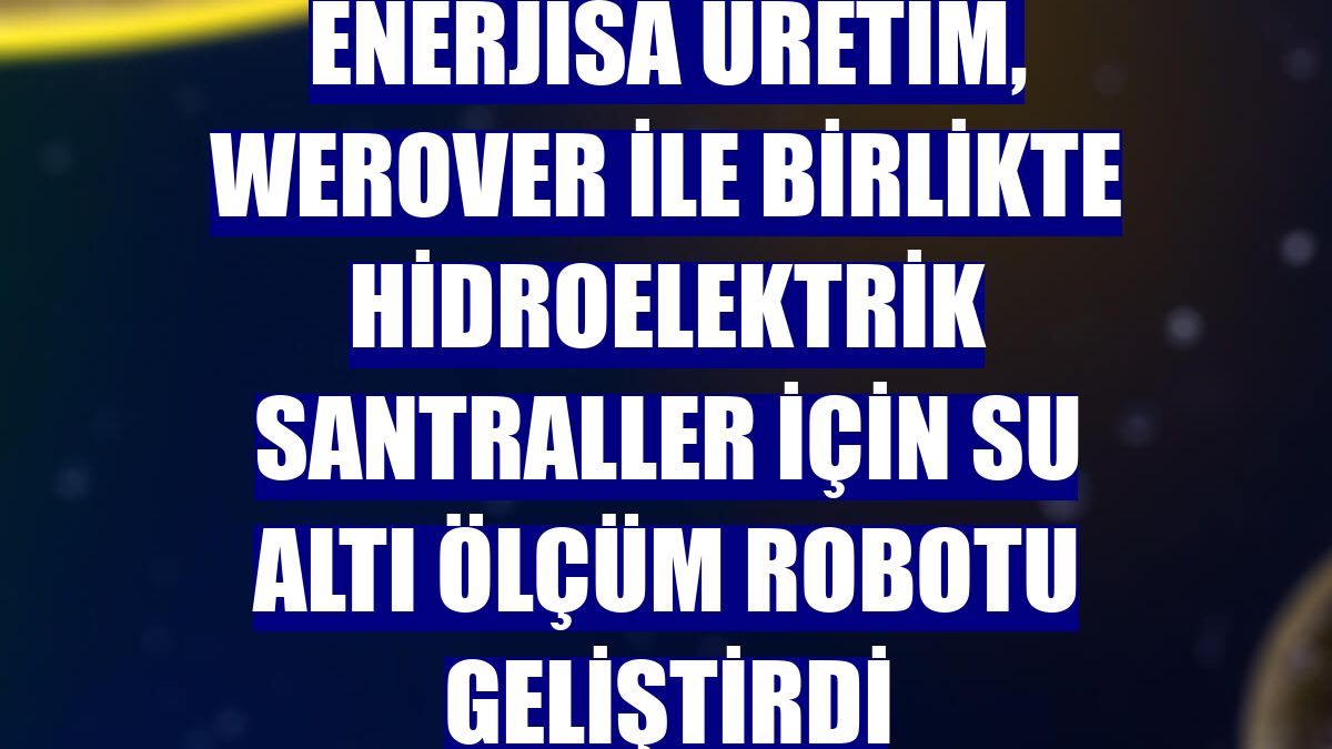 Enerjisa Üretim, Werover ile birlikte hidroelektrik santraller için su altı ölçüm robotu geliştirdi