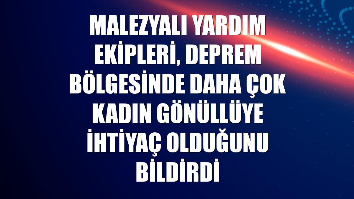 Malezyalı yardım ekipleri, deprem bölgesinde daha çok kadın gönüllüye ihtiyaç olduğunu bildirdi