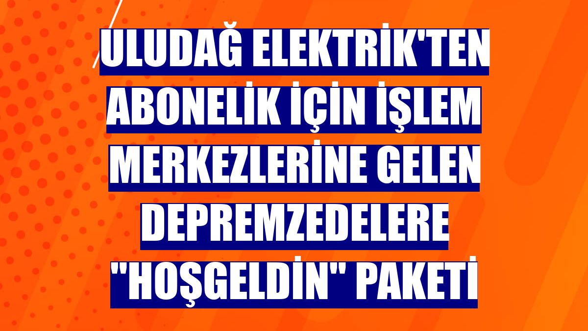 Uludağ Elektrik'ten abonelik için işlem merkezlerine gelen depremzedelere "hoşgeldin" paketi