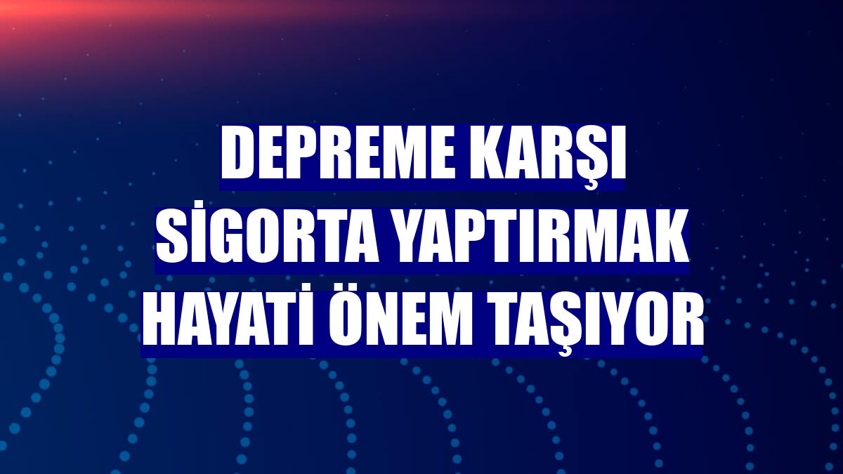 Depreme karşı sigorta yaptırmak hayati önem taşıyor