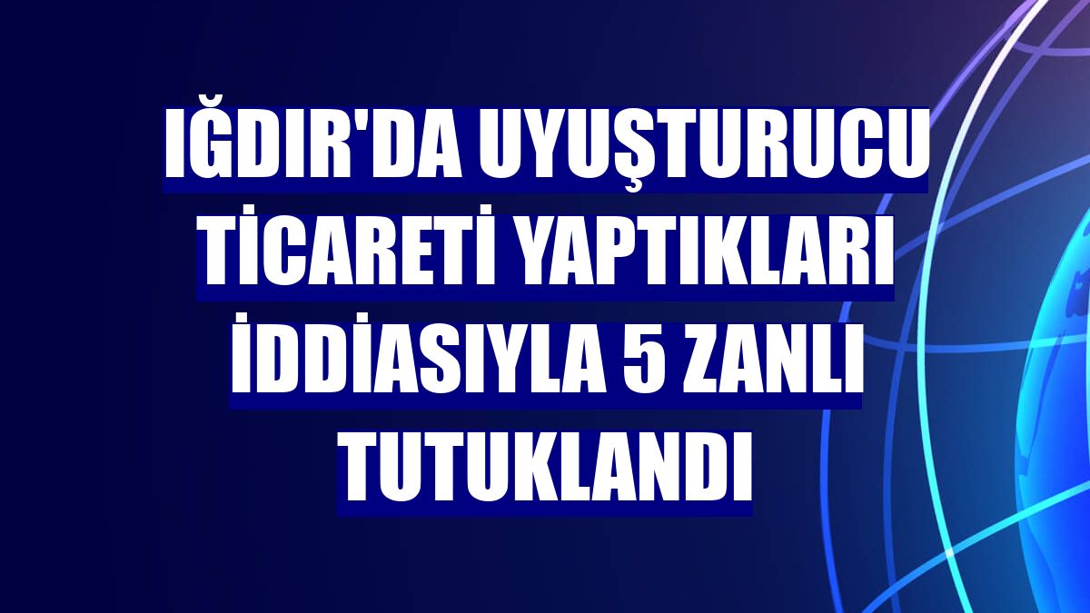 Iğdır'da uyuşturucu ticareti yaptıkları iddiasıyla 5 zanlı tutuklandı