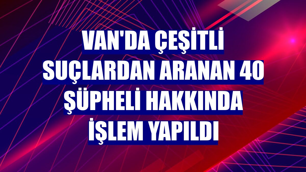 Van'da çeşitli suçlardan aranan 40 şüpheli hakkında işlem yapıldı