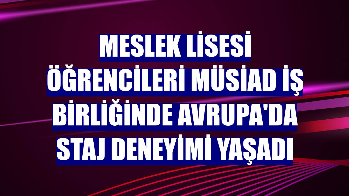 Meslek Lisesi öğrencileri MÜSİAD iş birliğinde Avrupa'da staj deneyimi yaşadı
