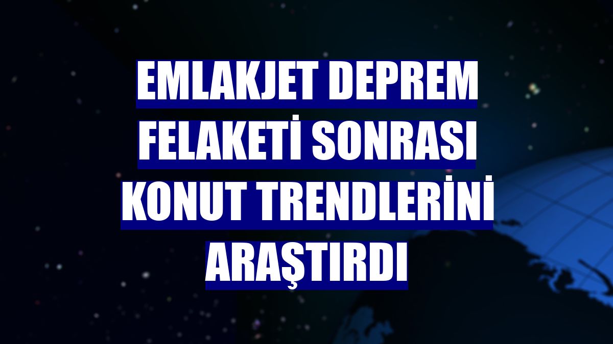Emlakjet deprem felaketi sonrası konut trendlerini araştırdı
