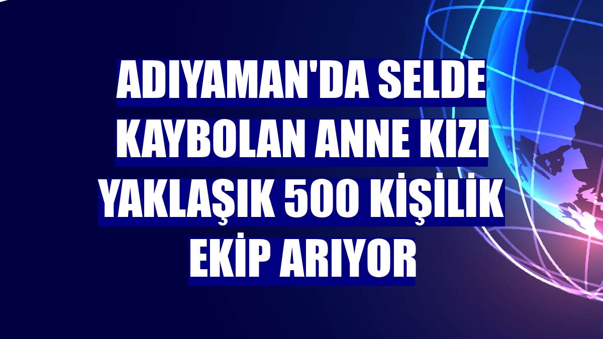 Adıyaman'da selde kaybolan anne kızı yaklaşık 500 kişilik ekip arıyor