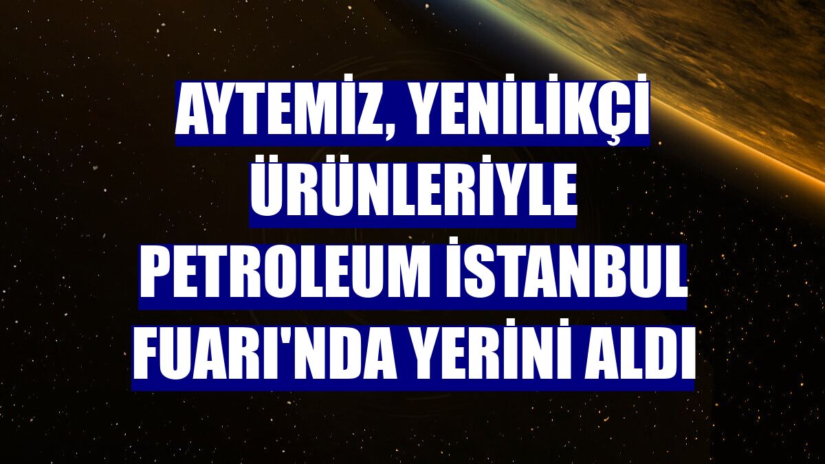 Aytemiz, yenilikçi ürünleriyle Petroleum İstanbul Fuarı'nda yerini aldı
