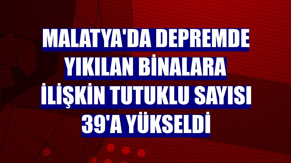 Malatya'da depremde yıkılan binalara ilişkin tutuklu sayısı 39'a yükseldi