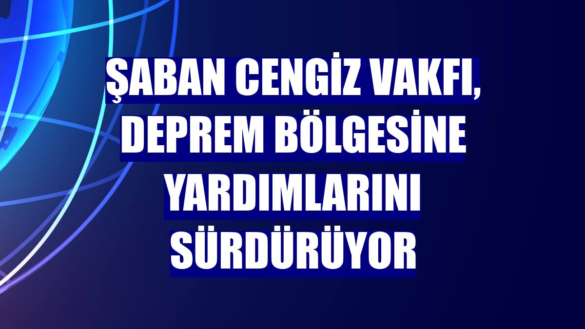 Şaban Cengiz Vakfı, deprem bölgesine yardımlarını sürdürüyor