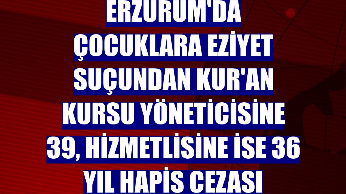 Erzurum'da çocuklara eziyet suçundan Kur'an kursu yöneticisine 39, hizmetlisine ise 36 yıl hapis cezası