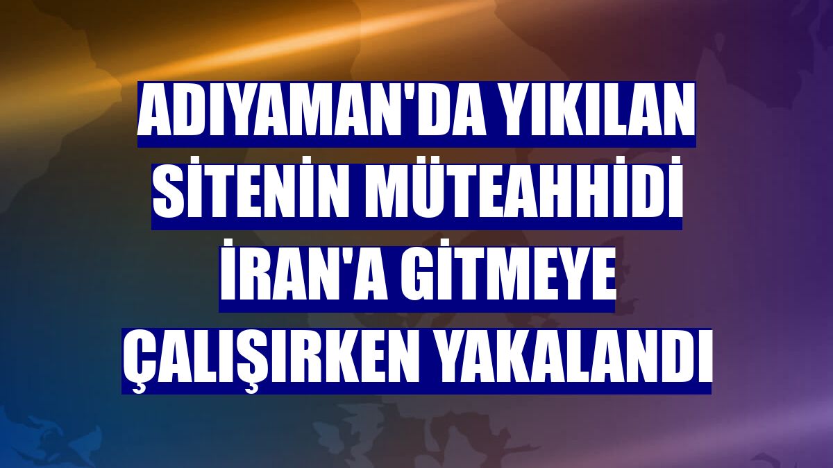 Adıyaman'da yıkılan sitenin müteahhidi İran'a gitmeye çalışırken yakalandı