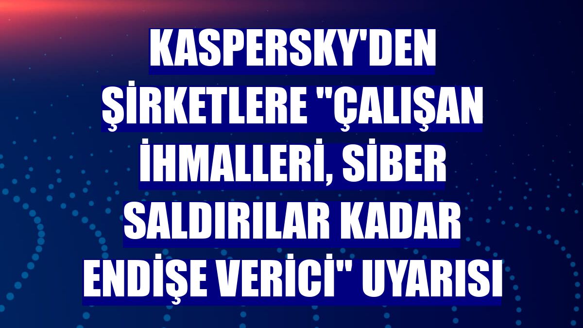 Kaspersky'den şirketlere "çalışan ihmalleri, siber saldırılar kadar endişe verici" uyarısı