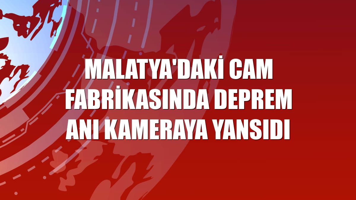 Malatya'daki cam fabrikasında deprem anı kameraya yansıdı
