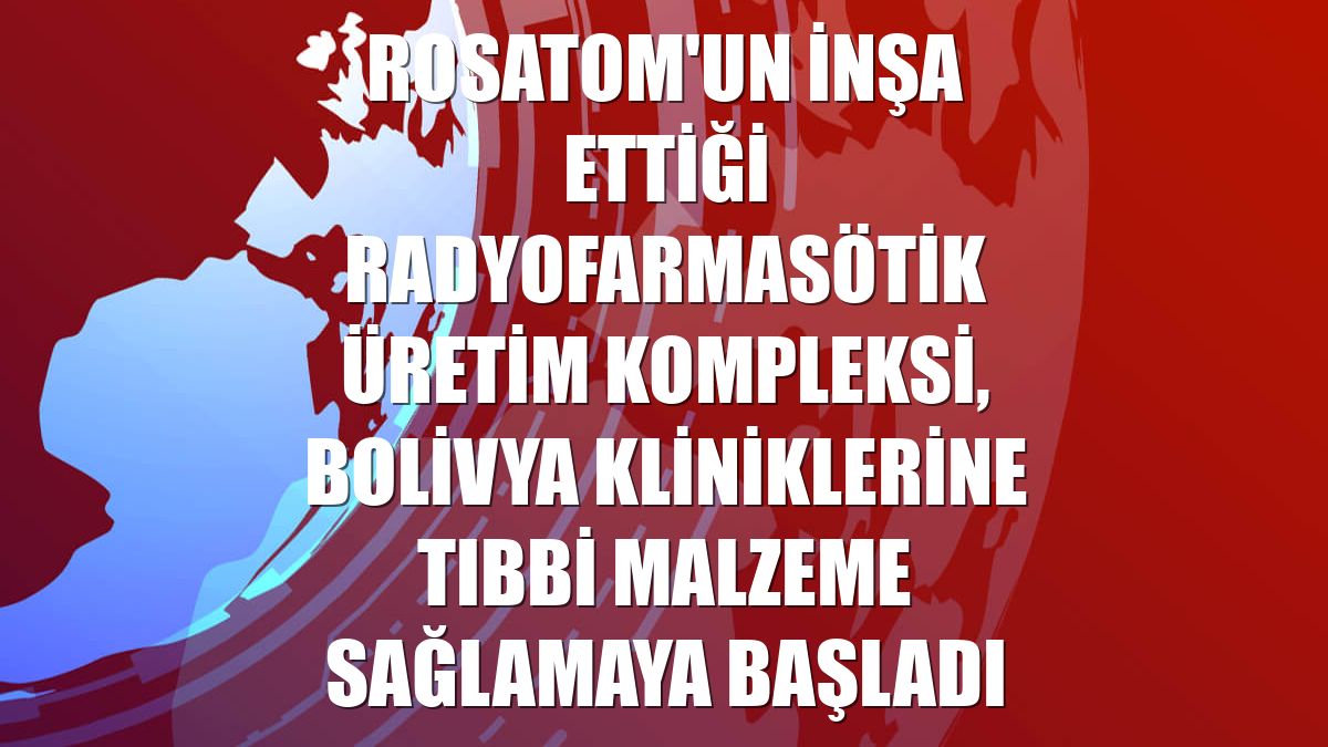 Rosatom'un inşa ettiği radyofarmasötik üretim kompleksi, Bolivya kliniklerine tıbbi malzeme sağlamaya başladı
