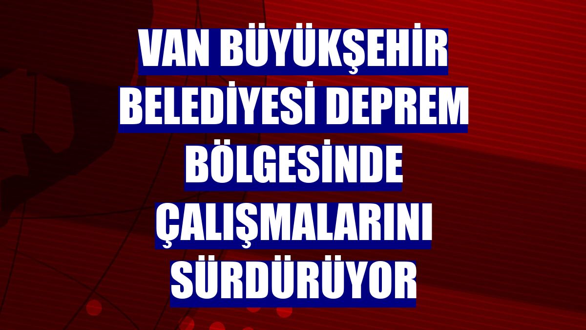 Van Büyükşehir Belediyesi deprem bölgesinde çalışmalarını sürdürüyor
