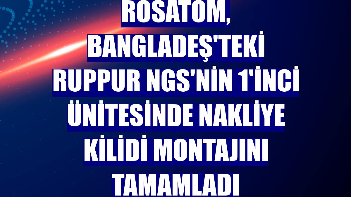 Rosatom, Bangladeş'teki Ruppur NGS'nin 1'inci ünitesinde nakliye kilidi montajını tamamladı