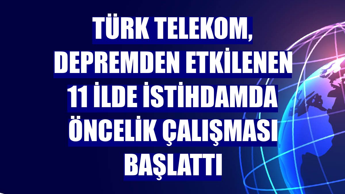 Türk Telekom, depremden etkilenen 11 ilde istihdamda öncelik çalışması başlattı
