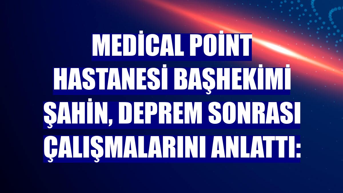 Medical Point Hastanesi Başhekimi Şahin, deprem sonrası çalışmalarını anlattı: