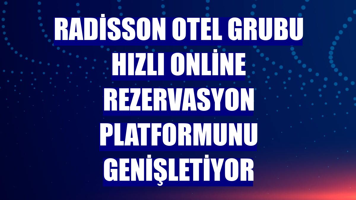 Radisson Otel Grubu hızlı online rezervasyon platformunu genişletiyor