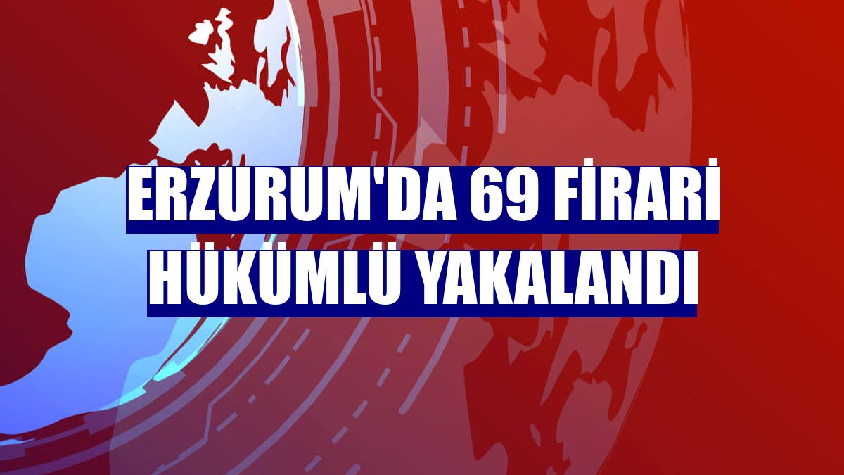 Erzurum'da 69 firari hükümlü yakalandı