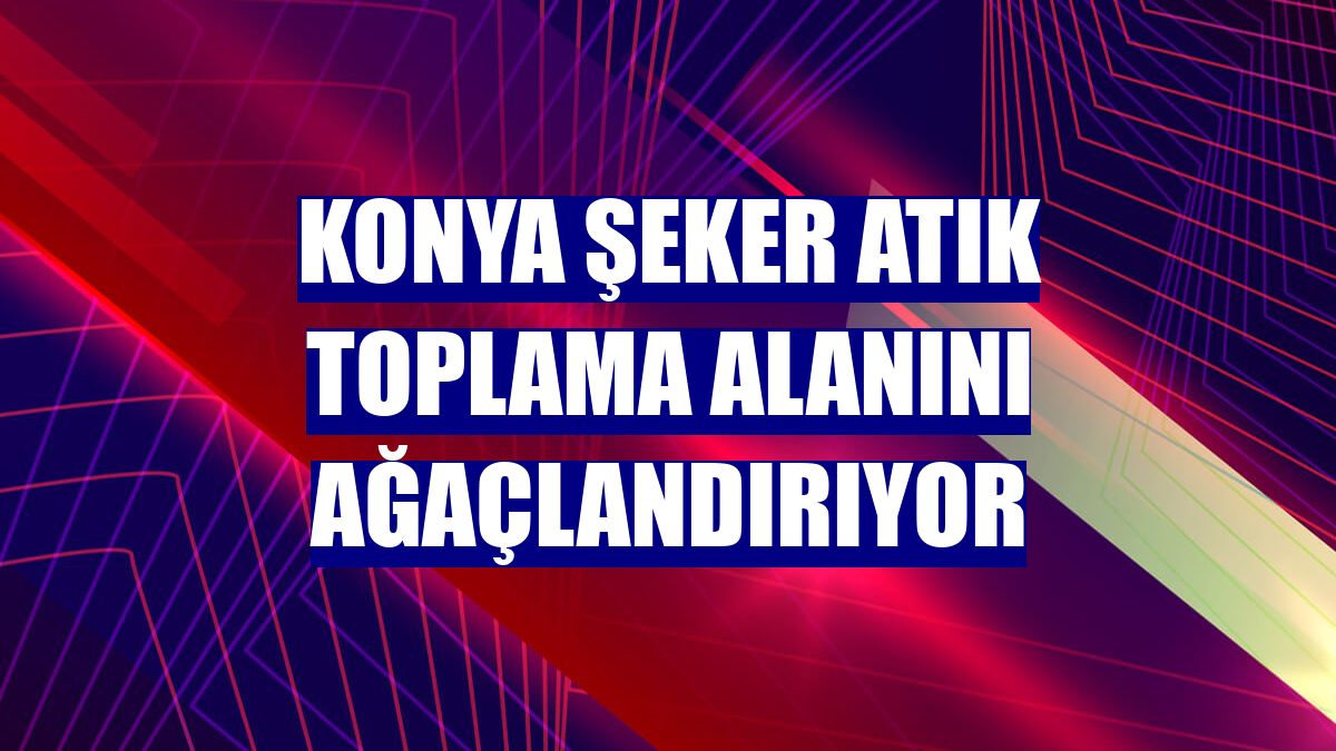 Konya Şeker atık toplama alanını ağaçlandırıyor