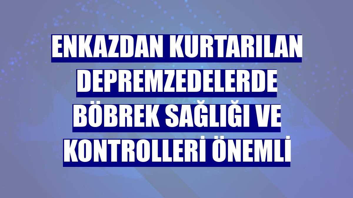 Enkazdan kurtarılan depremzedelerde böbrek sağlığı ve kontrolleri önemli
