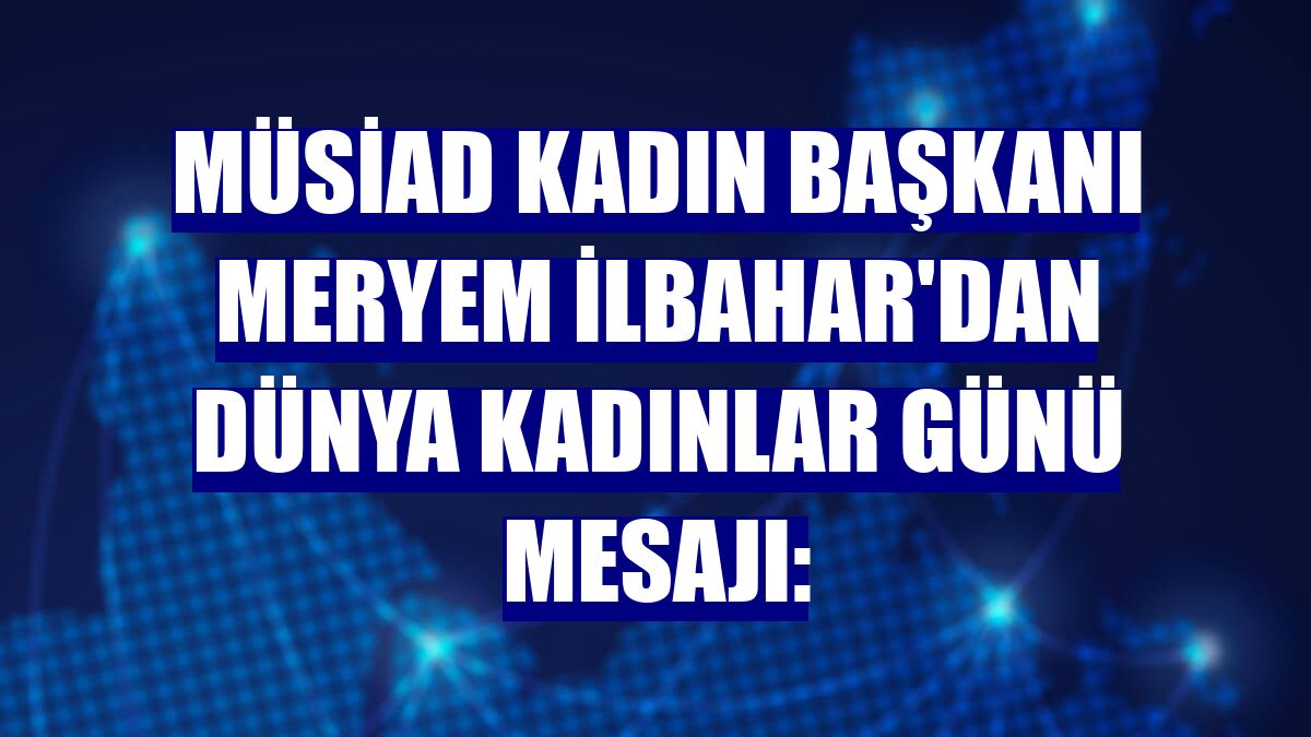 MÜSİAD Kadın Başkanı Meryem İlbahar'dan Dünya Kadınlar Günü mesajı: