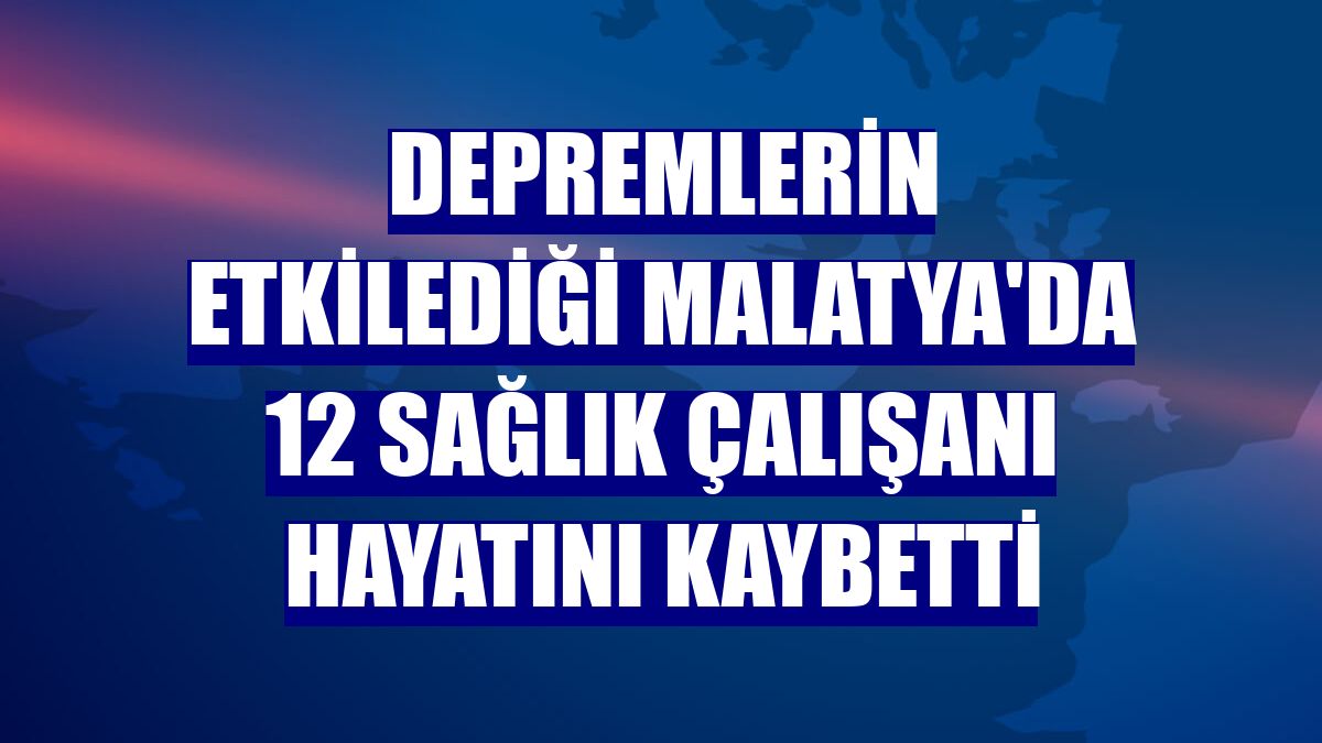 Depremlerin etkilediği Malatya'da 12 sağlık çalışanı hayatını kaybetti