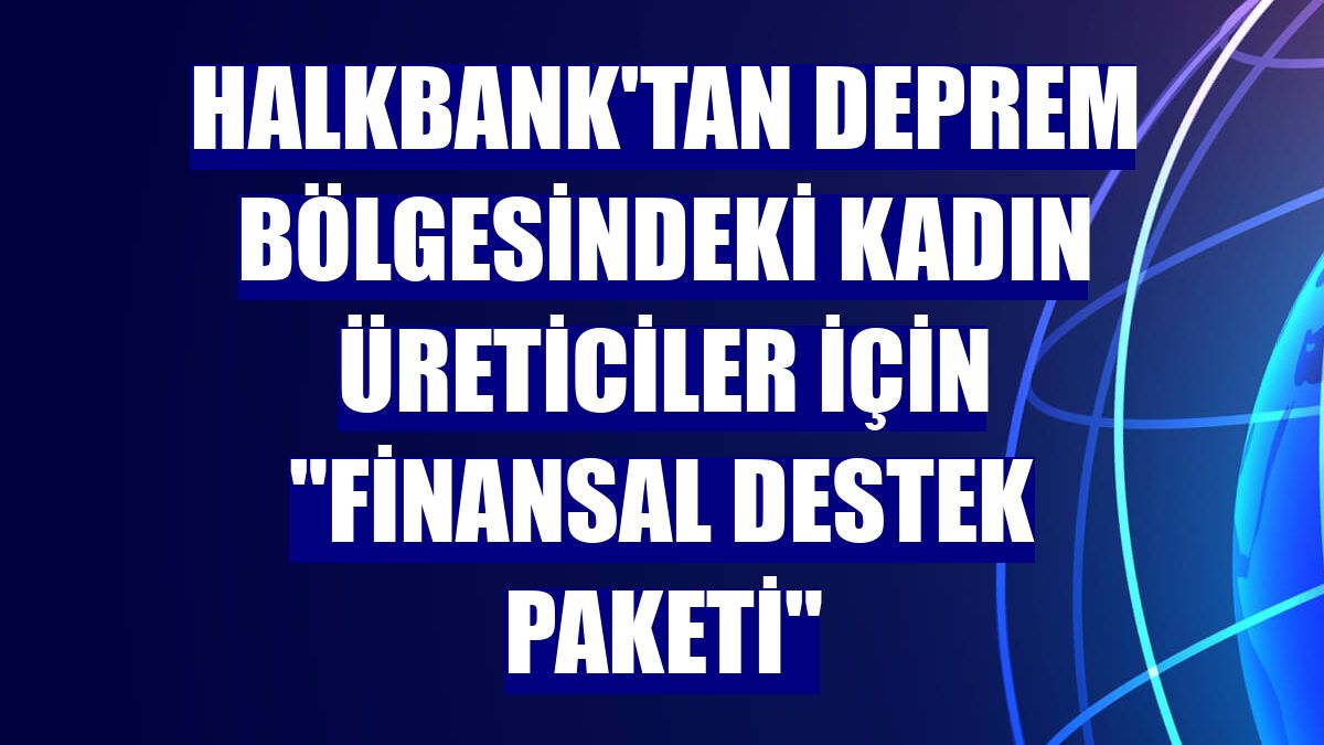 Halkbank'tan deprem bölgesindeki kadın üreticiler için "finansal destek paketi"