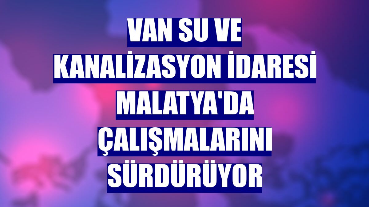 Van Su ve Kanalizasyon İdaresi Malatya'da çalışmalarını sürdürüyor