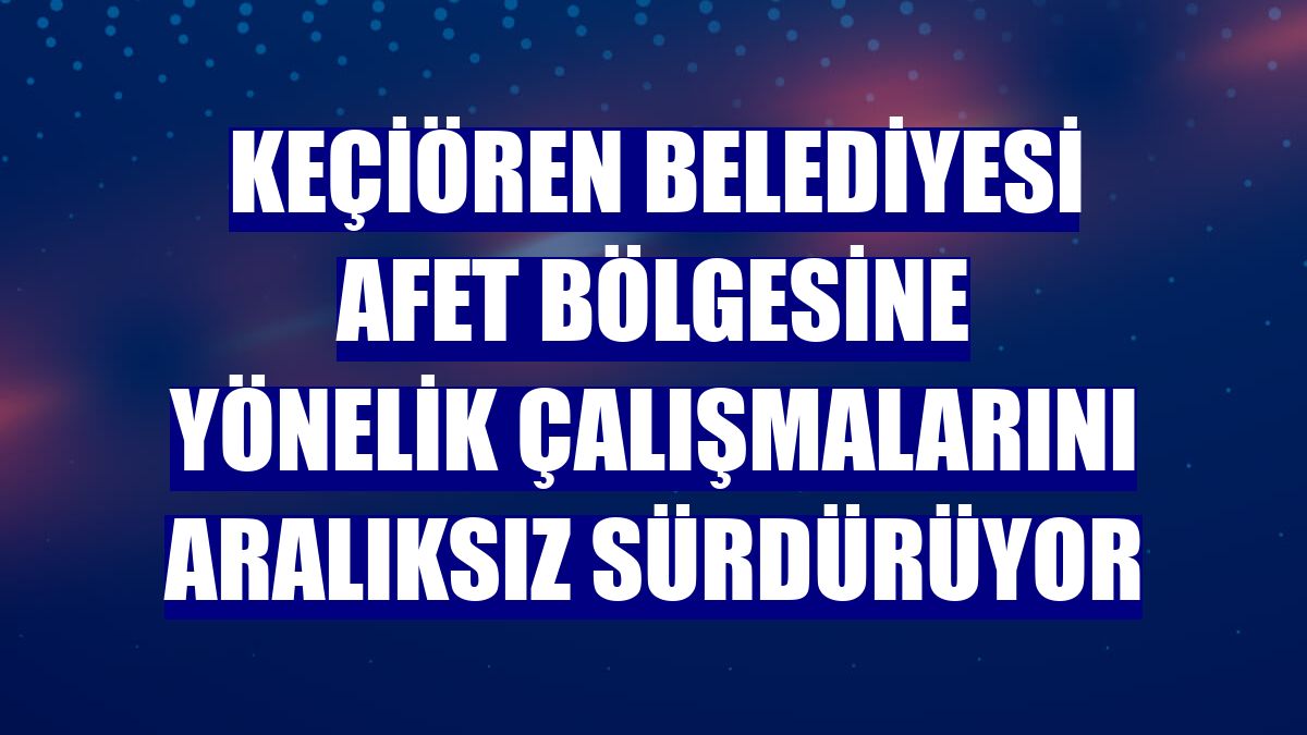 Keçiören Belediyesi afet bölgesine yönelik çalışmalarını aralıksız sürdürüyor
