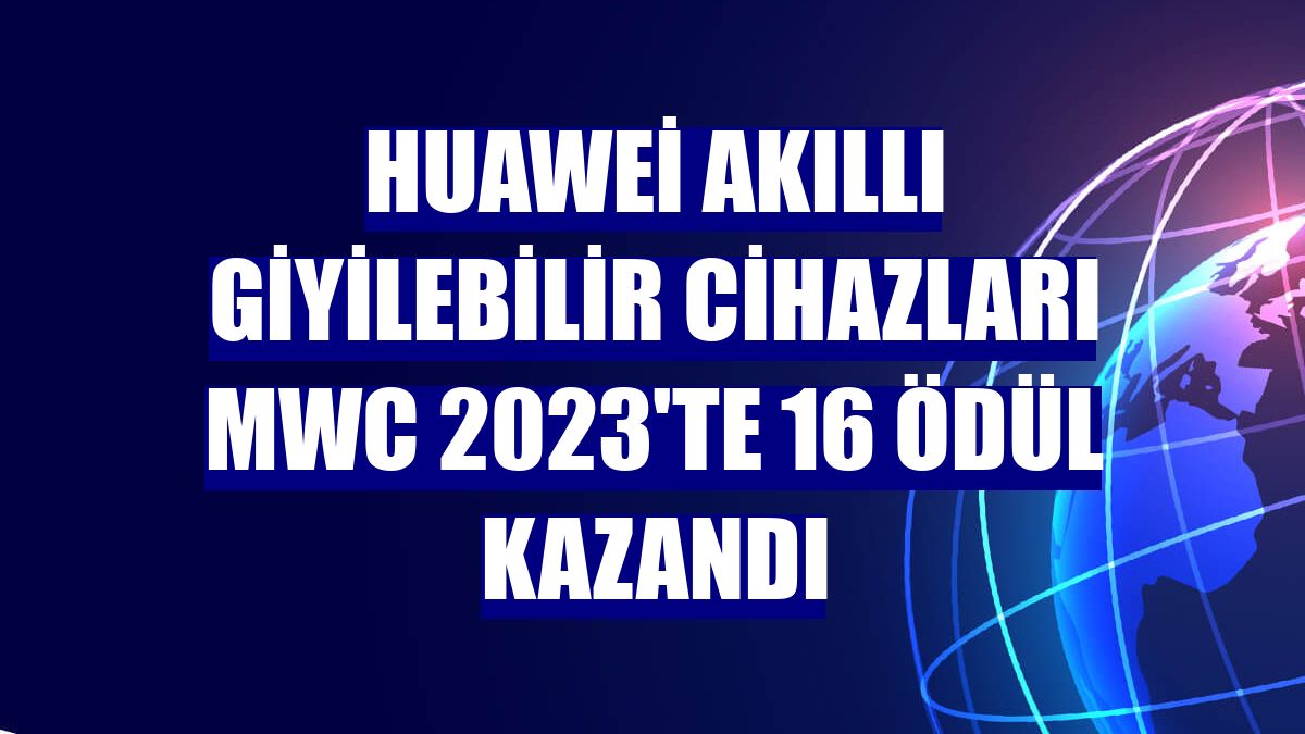 Huawei akıllı giyilebilir cihazları MWC 2023'te 16 ödül kazandı