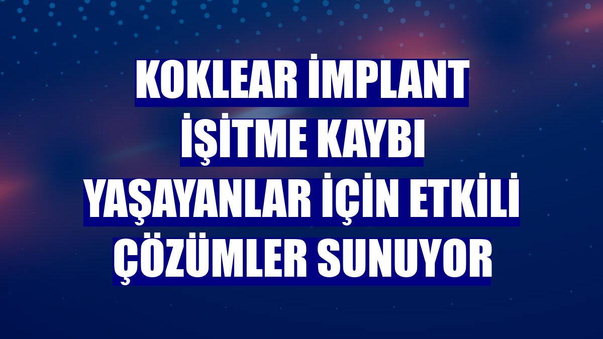 Koklear implant işitme kaybı yaşayanlar için etkili çözümler sunuyor