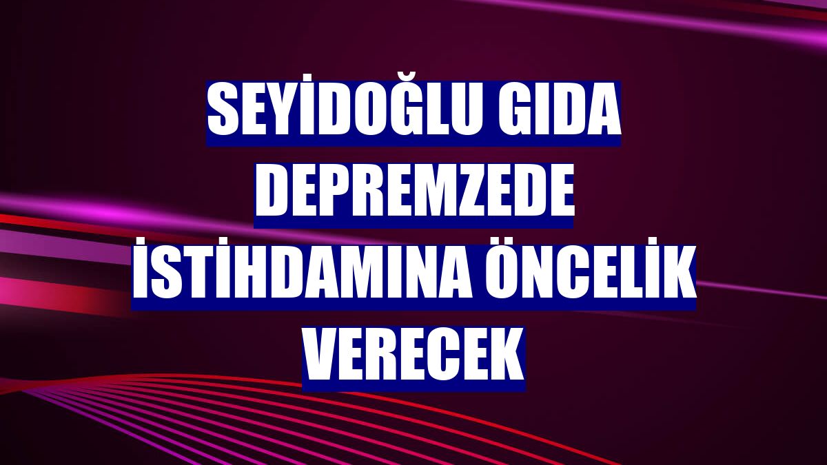 Seyidoğlu Gıda depremzede istihdamına öncelik verecek