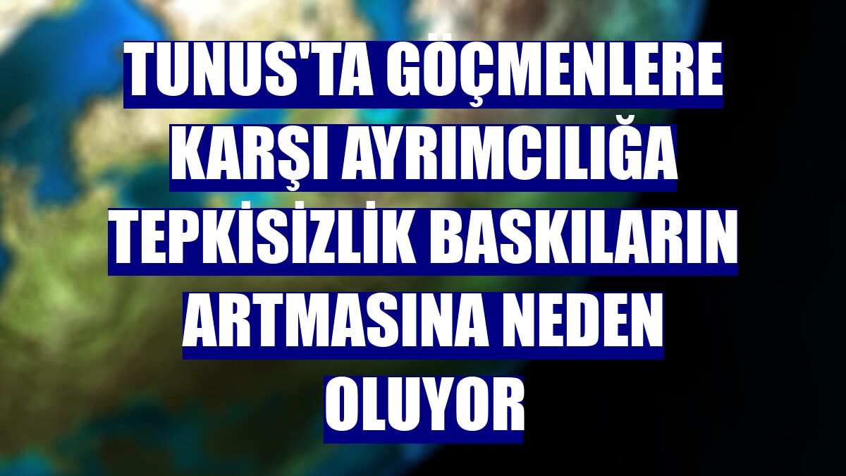 Tunus'ta göçmenlere karşı ayrımcılığa tepkisizlik baskıların artmasına neden oluyor
