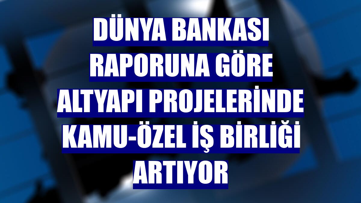Dünya Bankası raporuna göre altyapı projelerinde kamu-özel iş birliği artıyor