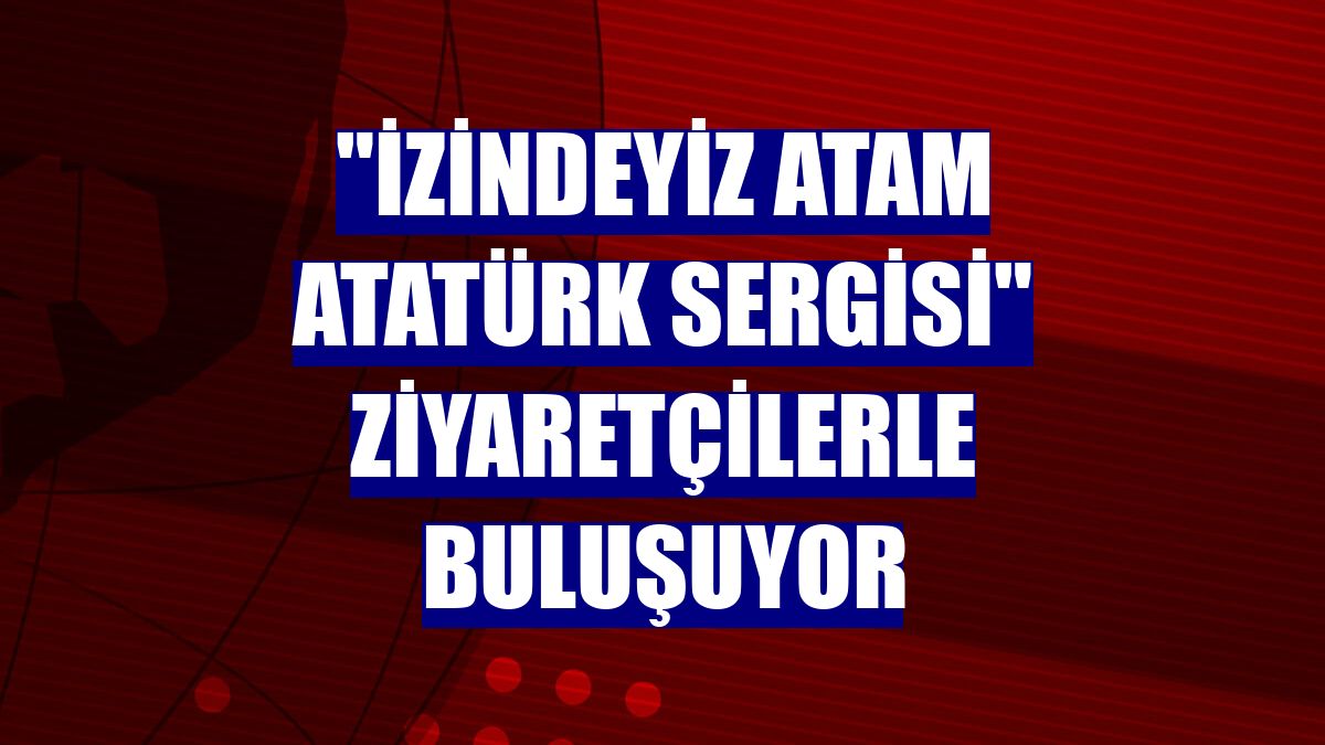 "İzindeyiz Atam Atatürk Sergisi" ziyaretçilerle buluşuyor