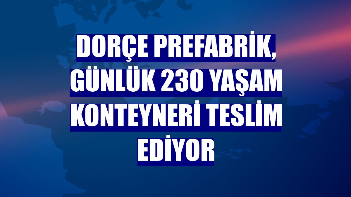 Dorçe Prefabrik, günlük 230 yaşam konteyneri teslim ediyor