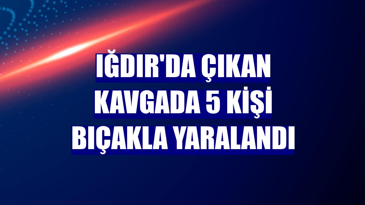 Iğdır'da çıkan kavgada 5 kişi bıçakla yaralandı