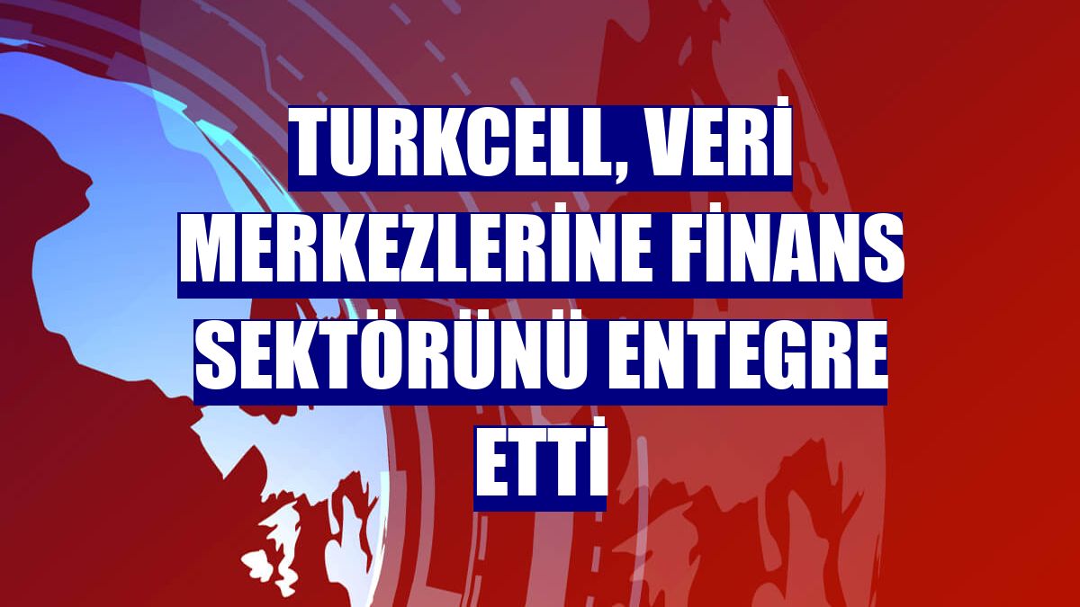 Turkcell, veri merkezlerine finans sektörünü entegre etti