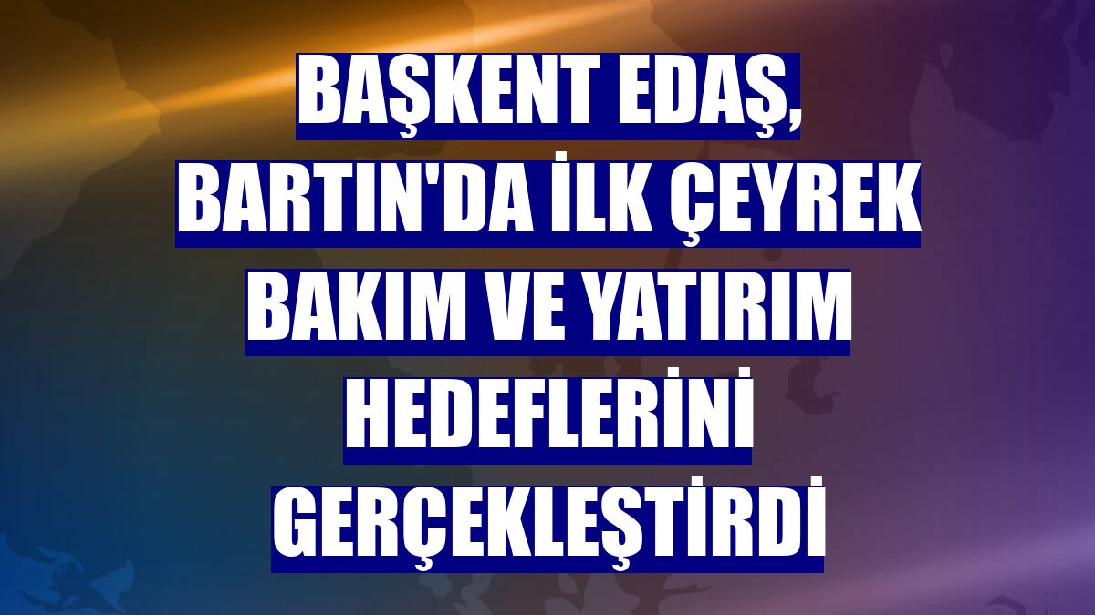 Başkent EDAŞ, Bartın'da ilk çeyrek bakım ve yatırım hedeflerini gerçekleştirdi