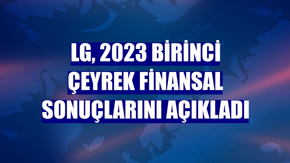 LG, 2023 birinci çeyrek finansal sonuçlarını açıkladı
