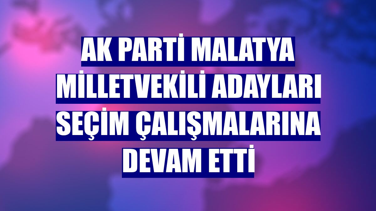 AK Parti Malatya milletvekili adayları seçim çalışmalarına devam etti