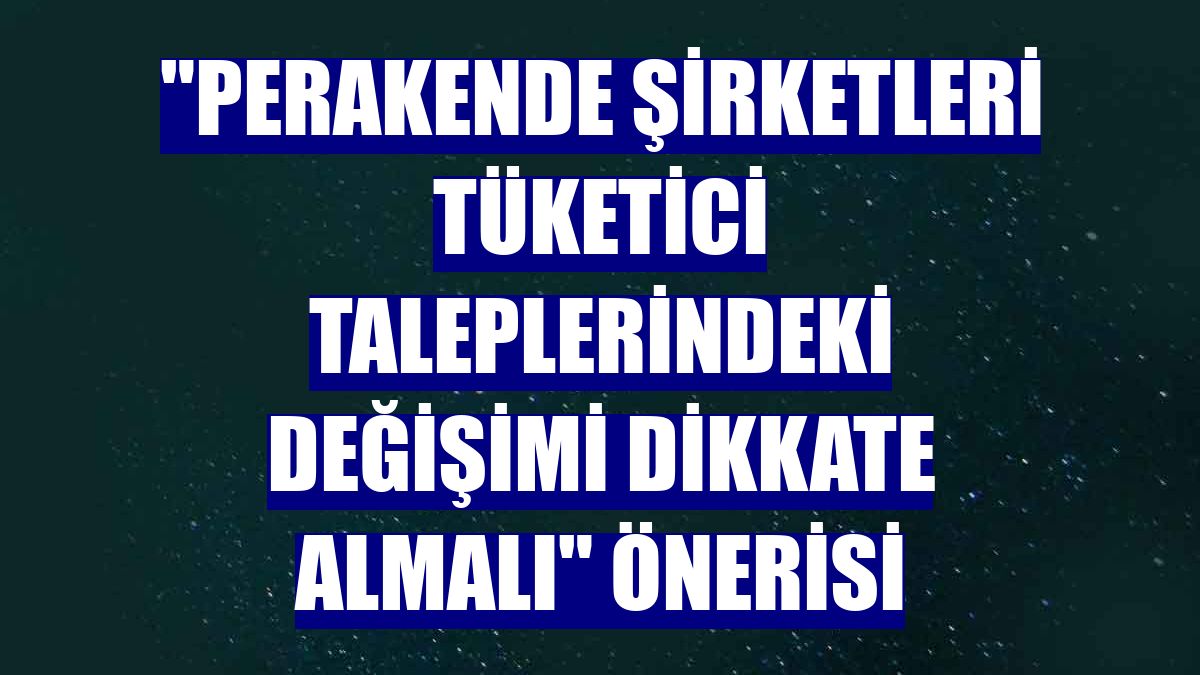 "Perakende şirketleri tüketici taleplerindeki değişimi dikkate almalı" önerisi