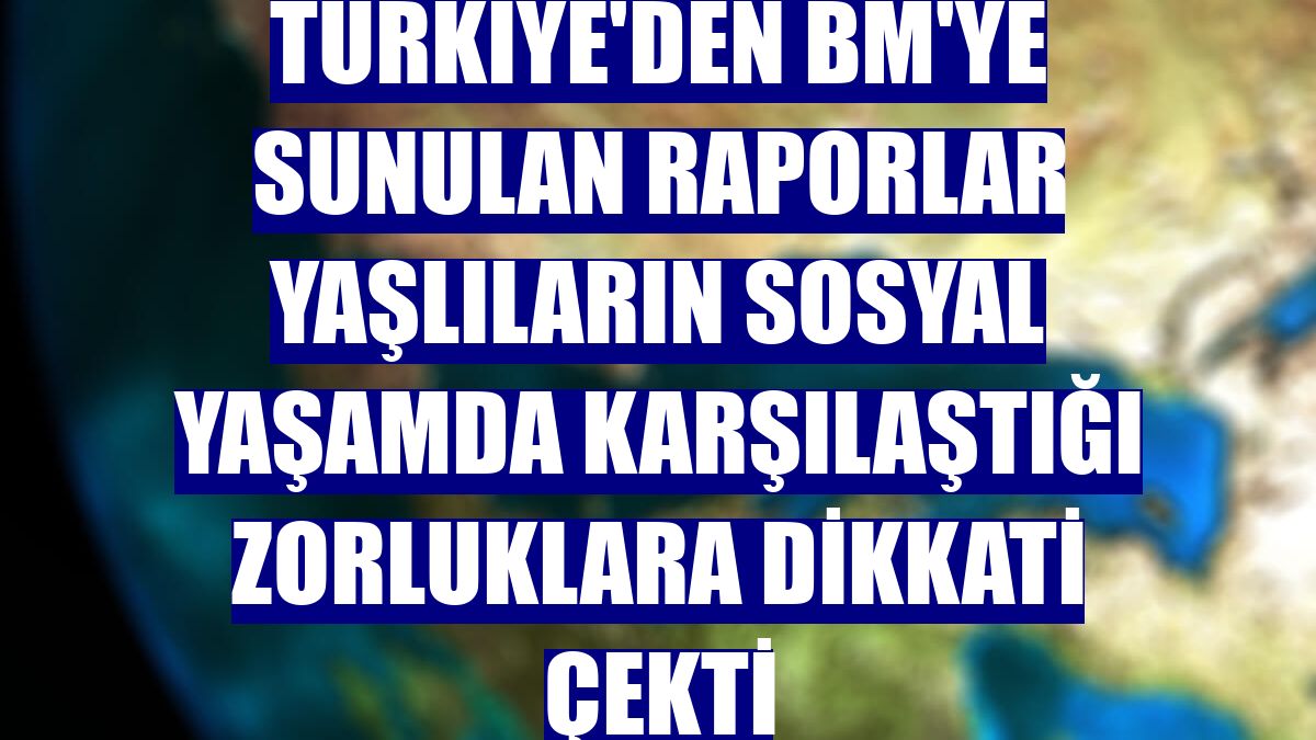 Türkiye'den BM'ye sunulan raporlar yaşlıların sosyal yaşamda karşılaştığı zorluklara dikkati çekti