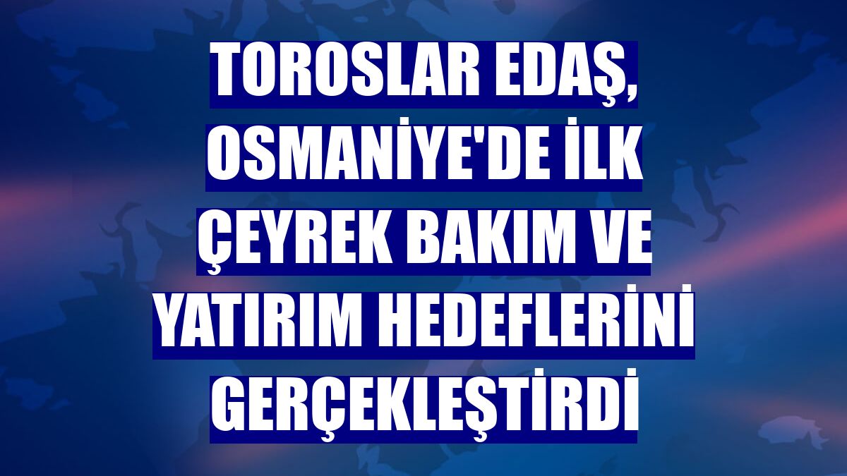 Toroslar EDAŞ, Osmaniye'de ilk çeyrek bakım ve yatırım hedeflerini gerçekleştirdi